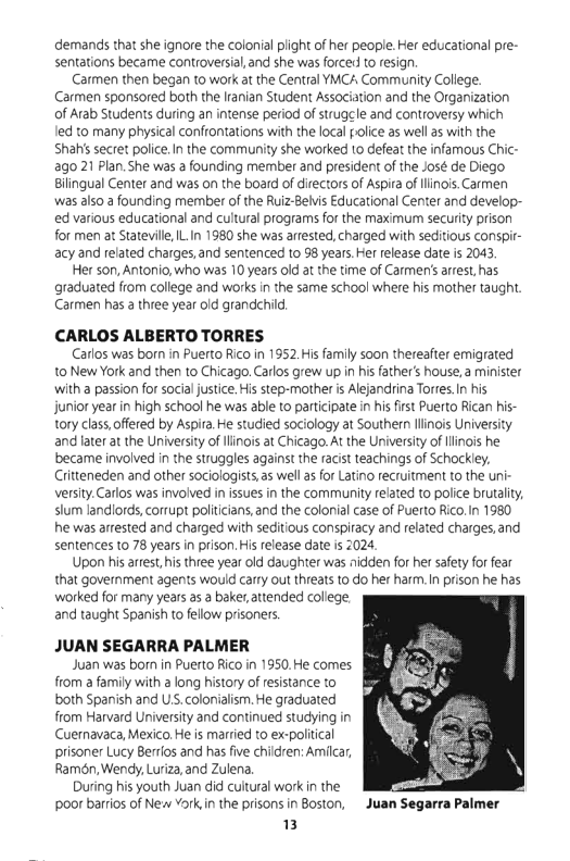 demands that she ignore the colonia plight of her people. Her educational pre- sentations became controversial,and she was forcer to esign.  Carmen then began to work at the Central YMCA Community College. Carmen sponsored both the lranian Student Association and the Organization of Arab Students during an intense period of strugcle and controversy which led to many physical confrontations with the local police as well s with the Shahssecret police. In the communiy she worked to efeat the infamous Chic- g0 21 Plan. She was 2 founding member and president of the José de Diego Bilingual Center and was on the board of directors of Aspira ofllinois. Carmen was also a founding member of the Ruiz-Belvis Educational Center and develop- ed various educational and cultural programs for the maximum security prison for men at Stateville ILIn 1980 she was arrested, charged with seditious conspir- acy and related charges, and sentenced to 98 years.Her release date is 2043  Her son, Antonio, who was 10 years old at the time of Carmens arrest, has graduated from college and works n the same school where his mother taught. Carmen has a three year old grandchild  CARLOS ALBERTO TORRES  Carlos was born in Puerto Rico in 1952, His family soon thereater emigrated to New York and then to Chicago Carlos grew up in his father’s house, a minister with a passion for social justice. His step-mother i Alejandrina Tores. I his junior year in high school he was able to participate in his first Pueto Rican his- tory class,offered by Aspira He studied sociology at Southern llinois Universi andater at the University of llinois at Chicago. At the Universty of linois he became involved in the struggles against the racist teachings of Schockiey. Ciitteneden and other sociologists,as wellas for Latino recruitment to the uni- versity. Carlos was invoived in issues in the community related to police brutalit, slum landiords, corrupt poliicians, and the colonial case of Puerto Rico.In 1980 he was arrested and charged with seditious conspiacy and related charges, and sentences to 78 years in prison. His elease date is 2024  Upon his artes, hs three year old daughter was nidden for her safety for fear that government agents would carry out threats 1o do her harm. In prison he has worked for many years as 2 baker, atended colege and taught Spanish to fellow prisoners.  JUAN SEGARRA PALMER  Juan was born in Puerto Rico in 1950, He comes from a family with a long history of resistance to both Spanish and US.colonialsm. He graduated from Harvard University and continued studying in Cuernavaca, Mexico. He is married to ex-poliical prisoner Lucy Berios and has five children: Amilcar, Ramon, Wendy, Luriza,and Zulena  During his youth Juan did cuitural workin the poor barios of New Vork,in the prsons in Boston, Juan Segarra Palmer  3  
